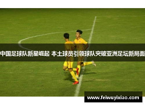 中国足球队新星崛起 本土球员引领球队突破亚洲足坛新局面